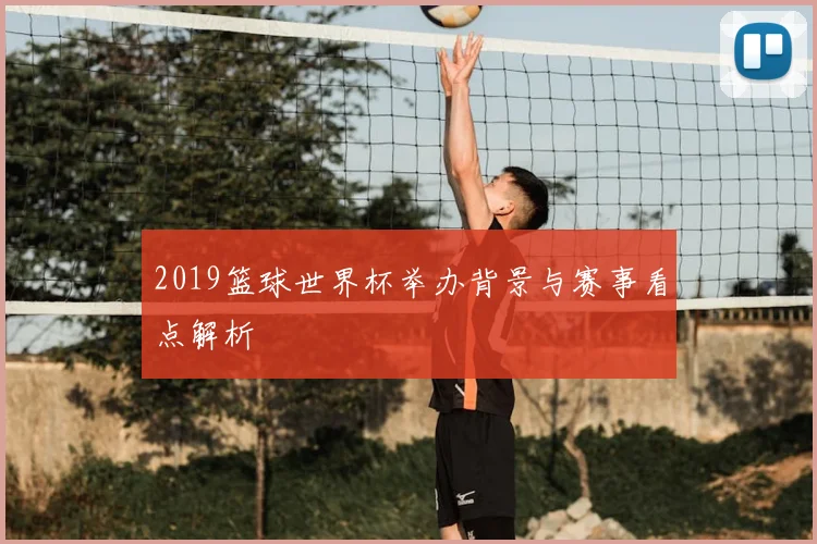 2019篮球世界杯举办背景与赛事看点解析
