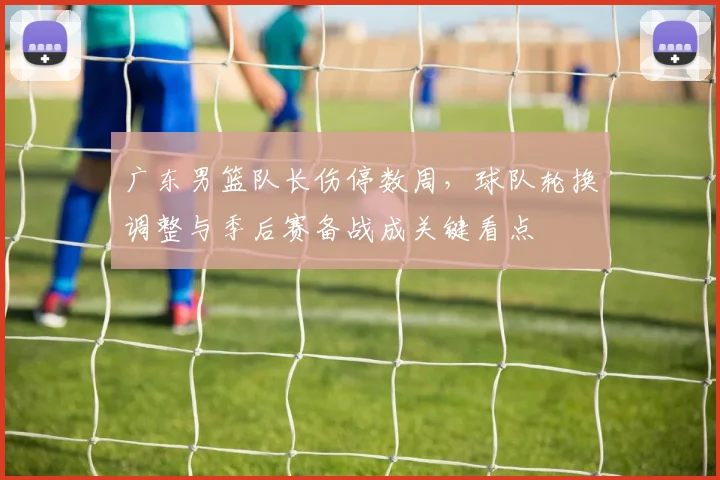 广东男篮队长伤停数周，球队轮换调整与季后赛备战成关键看点