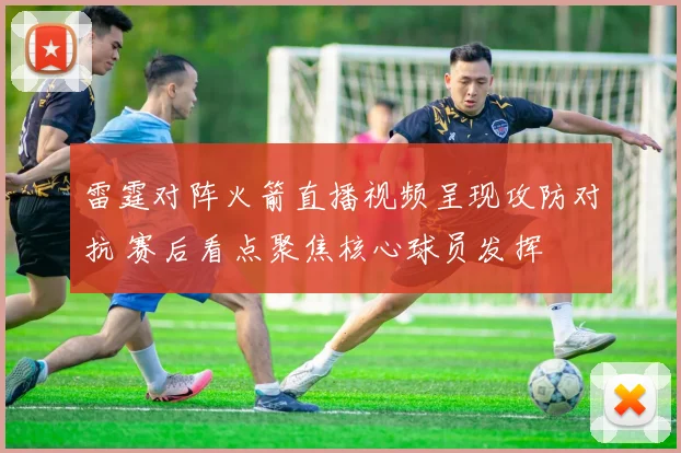 雷霆对阵火箭直播视频呈现攻防对抗 赛后看点聚焦核心球员发挥