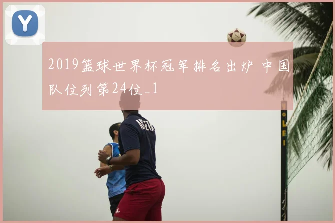 2019篮球世界杯冠军排名出炉 中国队位列第24位_1