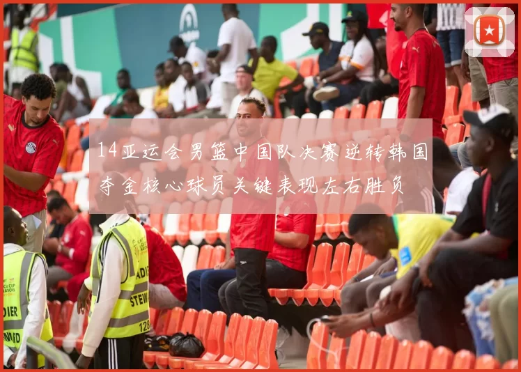 14亚运会男篮中国队决赛逆转韩国夺金核心球员关键表现左右胜负