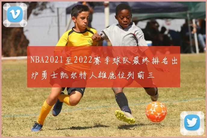 NBA2021至2022赛季球队最终排名出炉勇士凯尔特人雄鹿位列前三