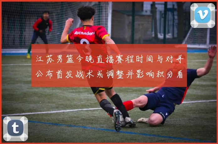 江苏男篮今晚直播赛程时间与对手公布首发战术或调整并影响积分看点