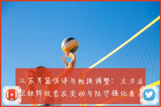 江苏男篮伤停与轮换调整：主力后卫缺阵致首发变动与防守强化看点