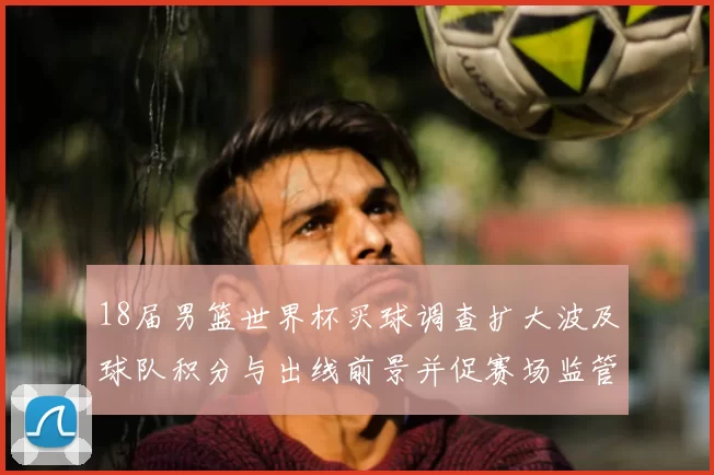 18届男篮世界杯买球调查扩大波及球队积分与出线前景并促赛场监管整改