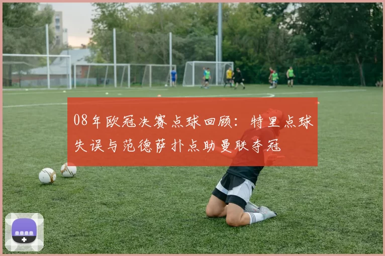 08年欧冠决赛点球回顾：特里点球失误与范德萨扑点助曼联夺冠