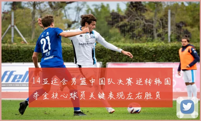 14亚运会男篮中国队决赛逆转韩国夺金核心球员关键表现左右胜负