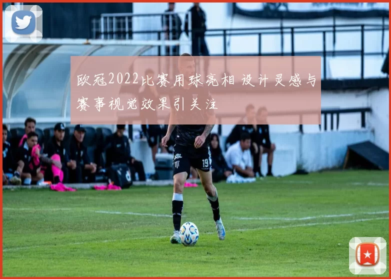 欧冠2022比赛用球亮相 设计灵感与赛事视觉效果引关注