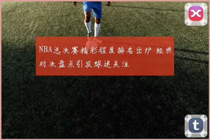 NBA总决赛精彩程度排名出炉 经典对决盘点引发球迷关注