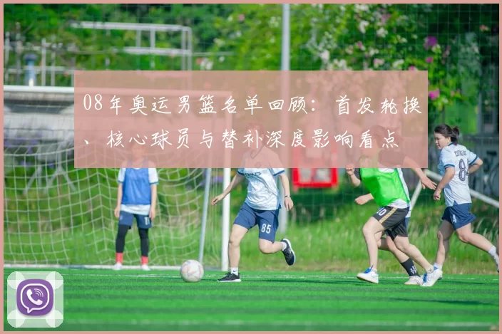 08年奥运男篮名单回顾：首发轮换、核心球员与替补深度影响看点