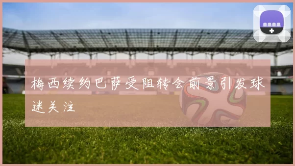 梅西续约巴萨受阻转会前景引发球迷关注