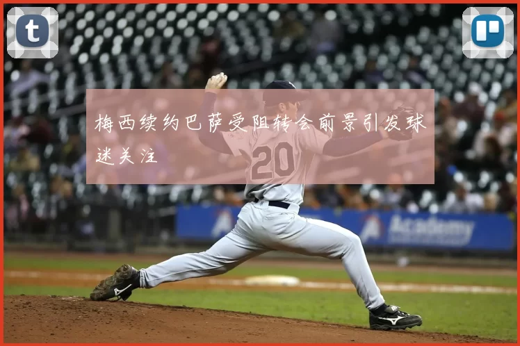 梅西续约巴萨受阻转会前景引发球迷关注