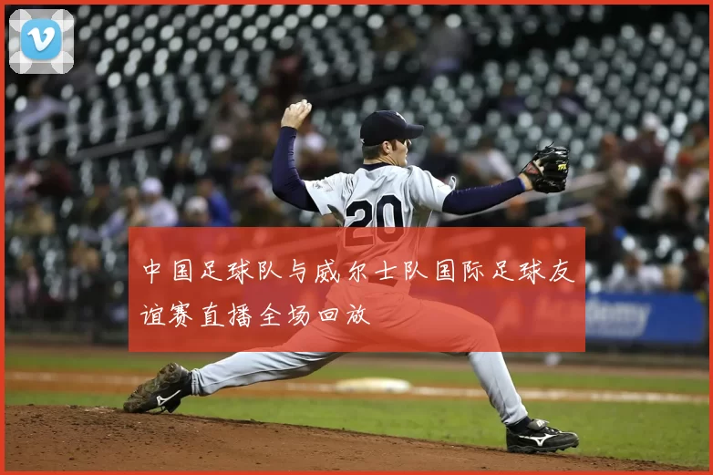 中国足球队与威尔士队国际足球友谊赛直播全场回放