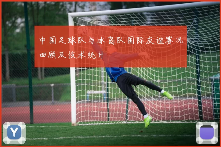 中国足球队与冰岛队国际友谊赛况回顾及技术统计