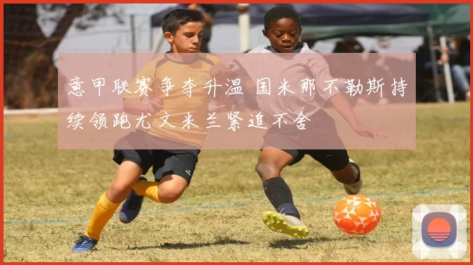 意甲联赛争夺升温 国米那不勒斯持续领跑尤文米兰紧追不舍