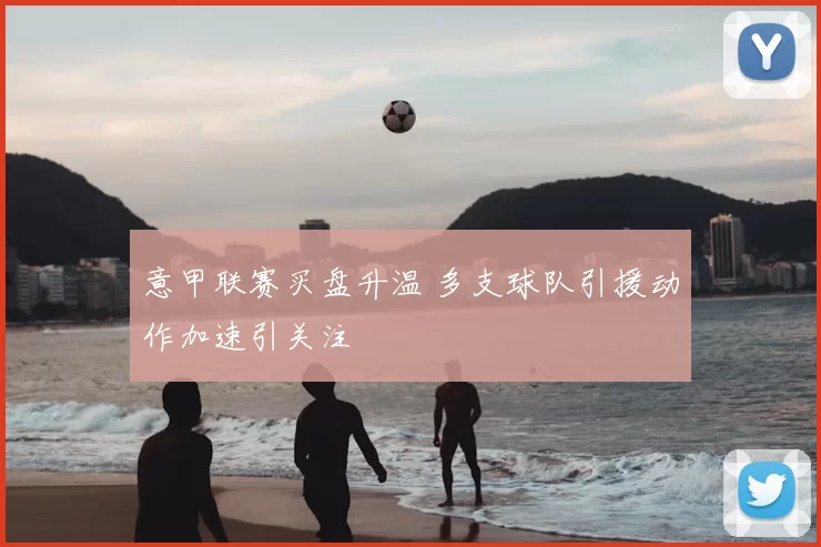 意甲联赛买盘升温 多支球队引援动作加速引关注