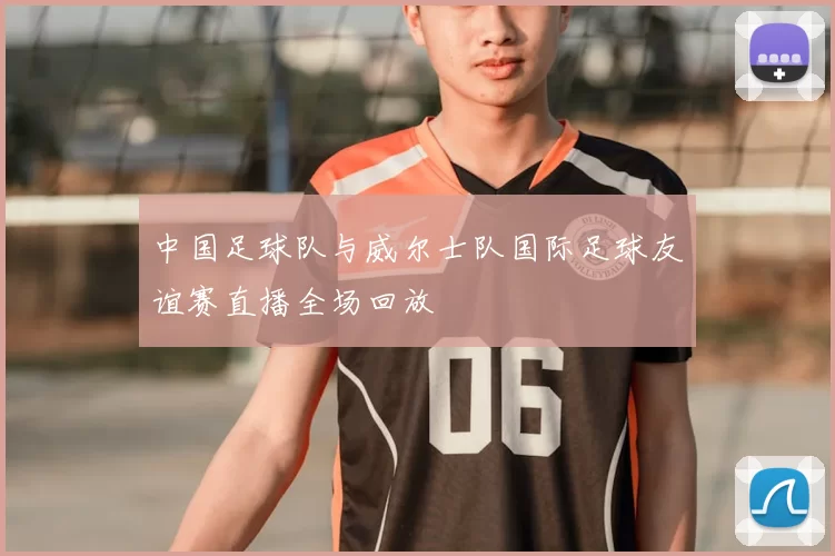 中国足球队与威尔士队国际足球友谊赛直播全场回放