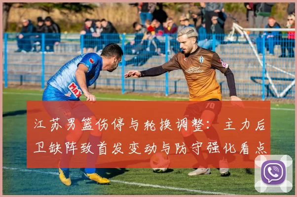 江苏男篮伤停与轮换调整：主力后卫缺阵致首发变动与防守强化看点