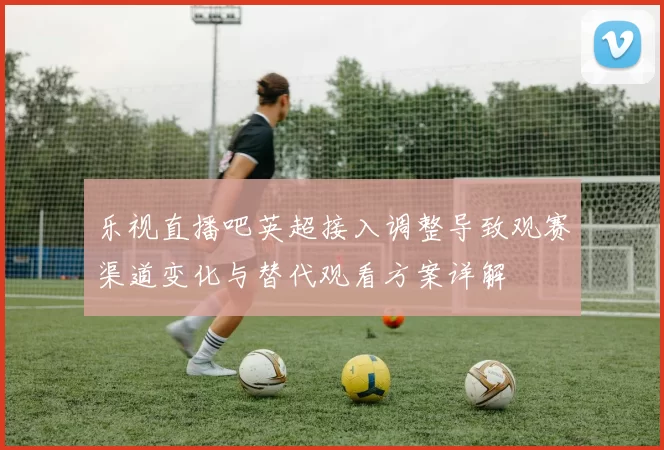 乐视直播吧英超接入调整导致观赛渠道变化与替代观看方案详解