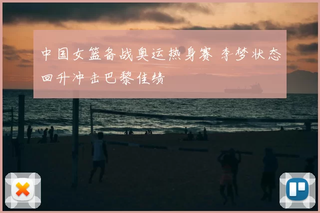 中国女篮备战奥运热身赛 李梦状态回升冲击巴黎佳绩