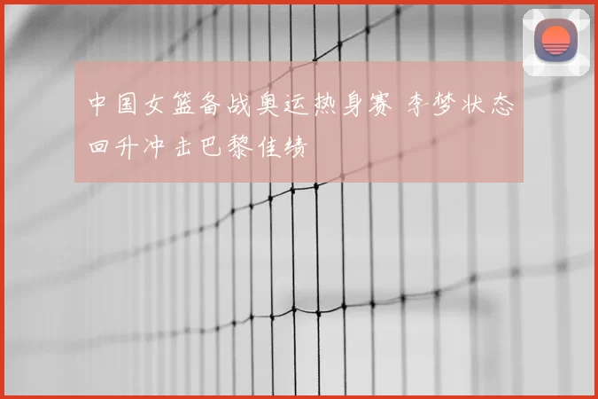 中国女篮备战奥运热身赛 李梦状态回升冲击巴黎佳绩
