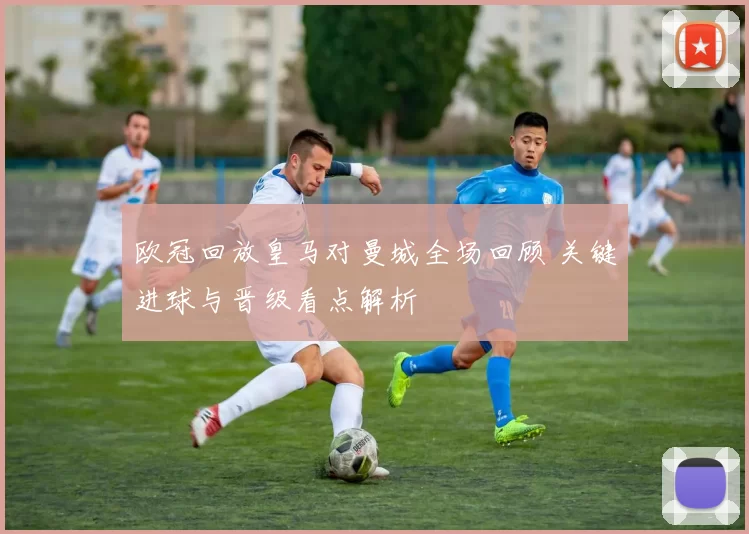 欧冠回放皇马对曼城全场回顾 关键进球与晋级看点解析