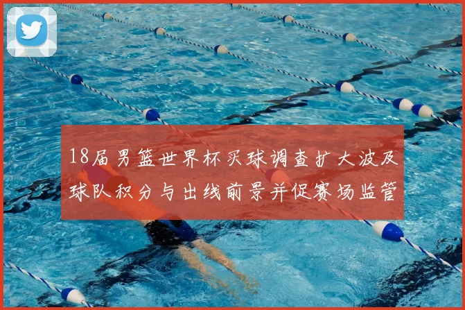 18届男篮世界杯买球调查扩大波及球队积分与出线前景并促赛场监管整改